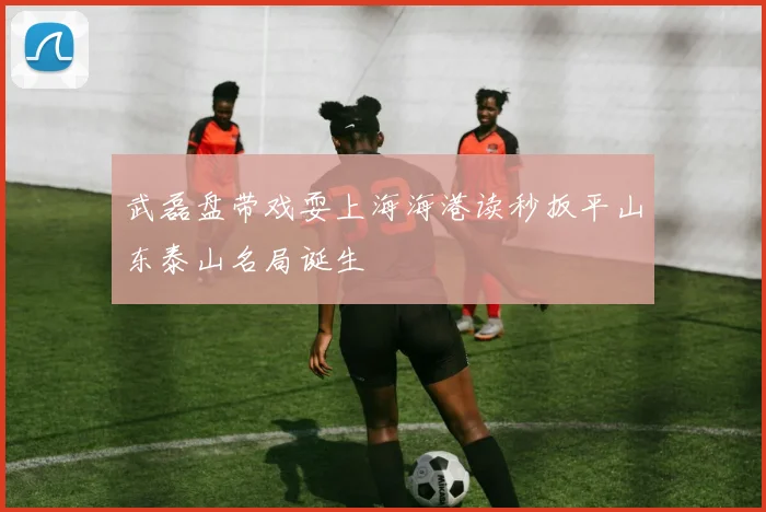 武磊盘带戏耍上海海港读秒扳平山东泰山名局诞生