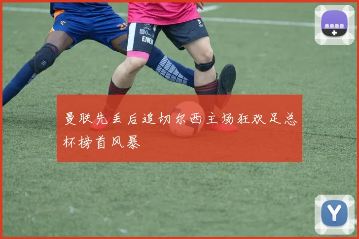 曼联先丢后追切尔西主场狂欢足总杯榜首风暴