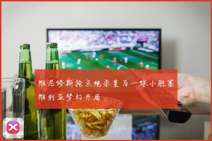 维尼修斯抢点绝杀皇马一球小胜塞维利亚梦幻开局