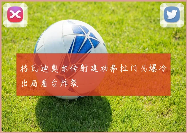 格瓦迪奥尔传射建功弗拉门戈爆冷出局看台炸裂