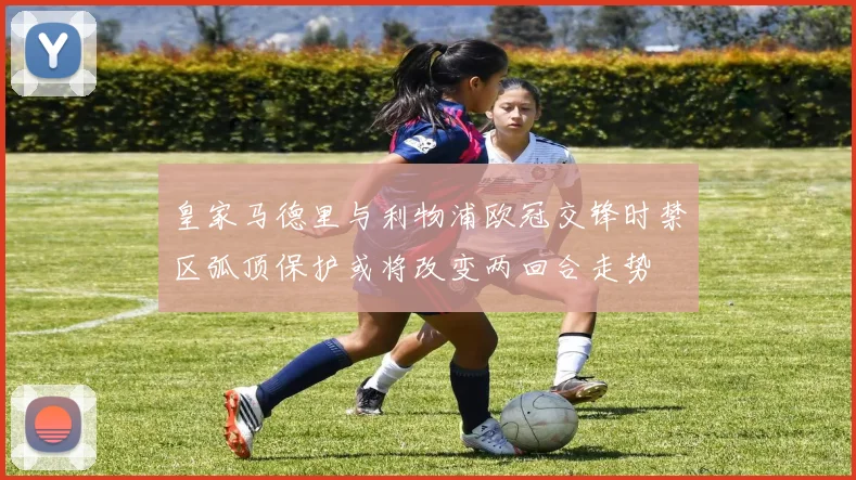 皇家马德里与利物浦欧冠交锋时禁区弧顶保护或将改变两回合走势