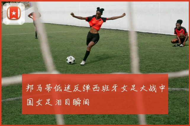 邦马蒂低迷反弹西班牙女足大战中国女足泪目瞬间