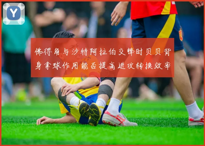 佛得角与沙特阿拉伯交锋时贝贝背身拿球作用能否提高进攻转换效率
