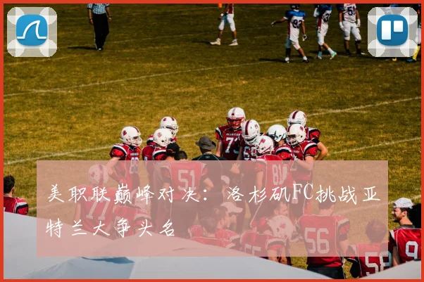 美职联巅峰对决：洛杉矶FC挑战亚特兰大争头名
