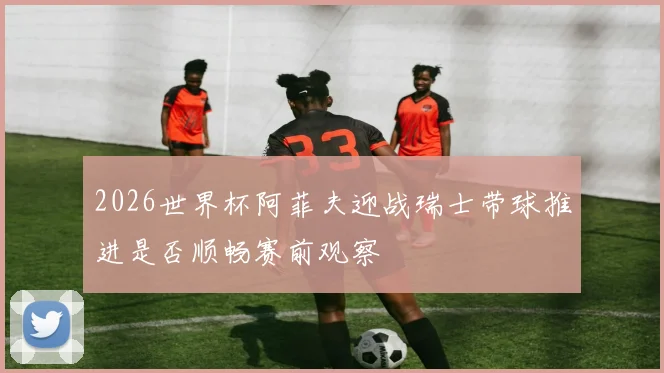 2026世界杯阿菲夫迎战瑞士带球推进是否顺畅赛前观察