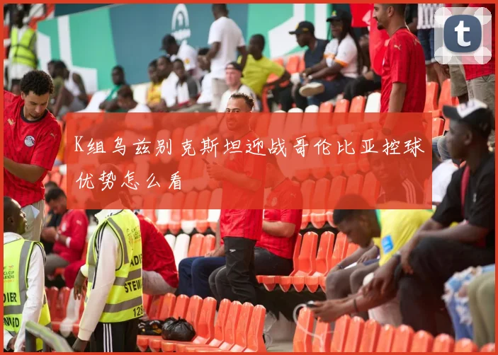 K组乌兹别克斯坦迎战哥伦比亚控球优势怎么看