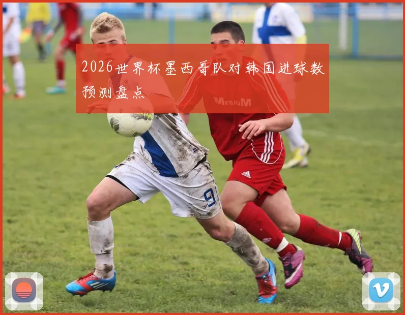 2026世界杯墨西哥队对韩国进球数预测盘点
