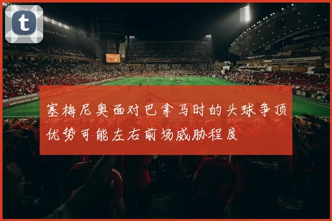 塞梅尼奥面对巴拿马时的头球争顶优势可能左右前场威胁程度