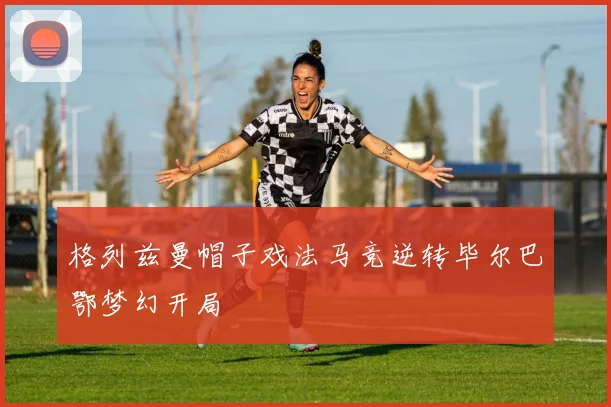格列兹曼帽子戏法马竞逆转毕尔巴鄂梦幻开局