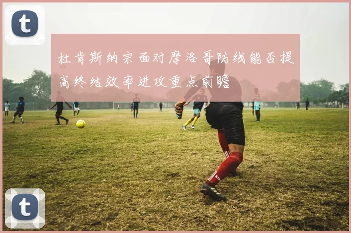 杜肯斯纳宗面对摩洛哥防线能否提高终结效率进攻重点前瞻