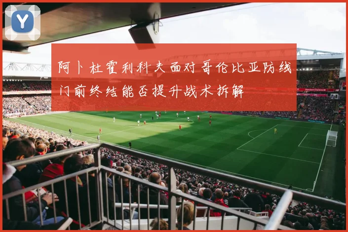 阿卜杜霍利科夫面对哥伦比亚防线门前终结能否提升战术拆解