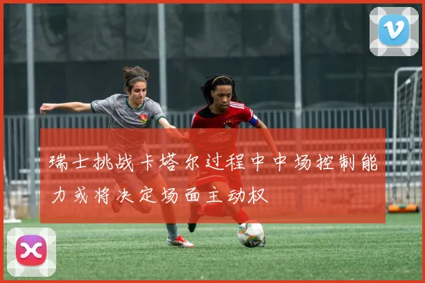 瑞士挑战卡塔尔过程中中场控制能力或将决定场面主动权