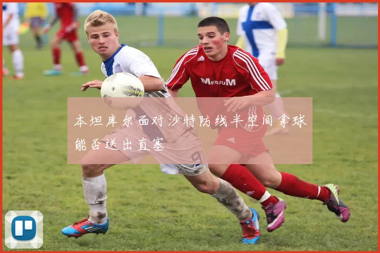 本坦库尔面对沙特防线半空间拿球能否送出直塞