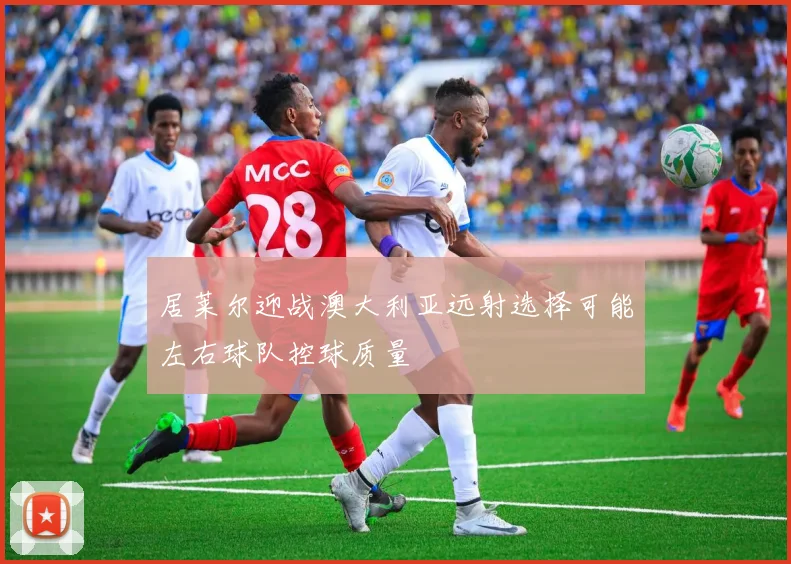 居莱尔迎战澳大利亚远射选择可能左右球队控球质量