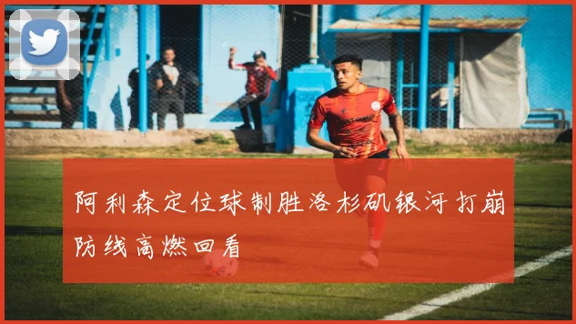 阿利森定位球制胜洛杉矶银河打崩防线高燃回看