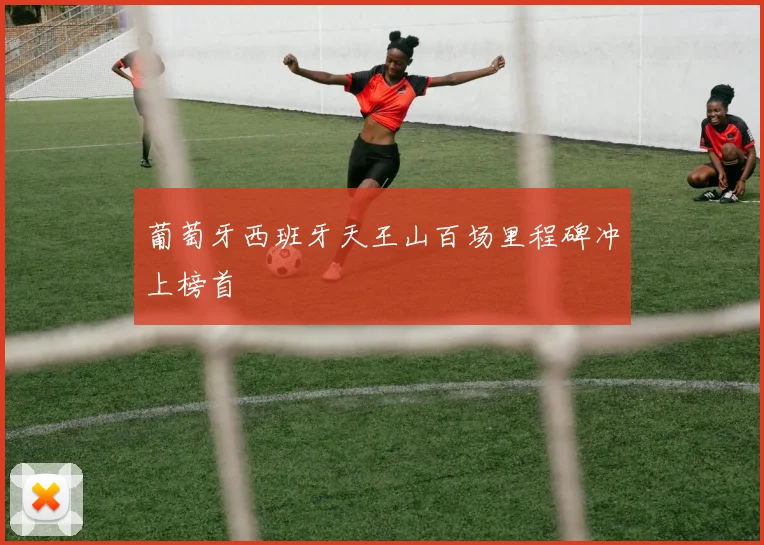 葡萄牙西班牙天王山百场里程碑冲上榜首