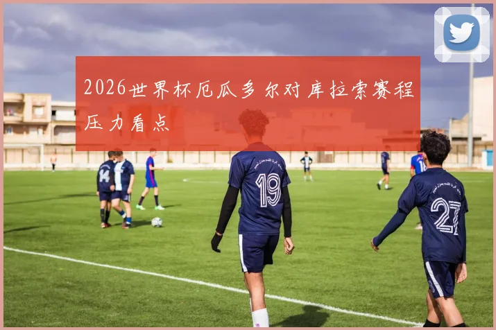 2026世界杯厄瓜多尔对库拉索赛程压力看点