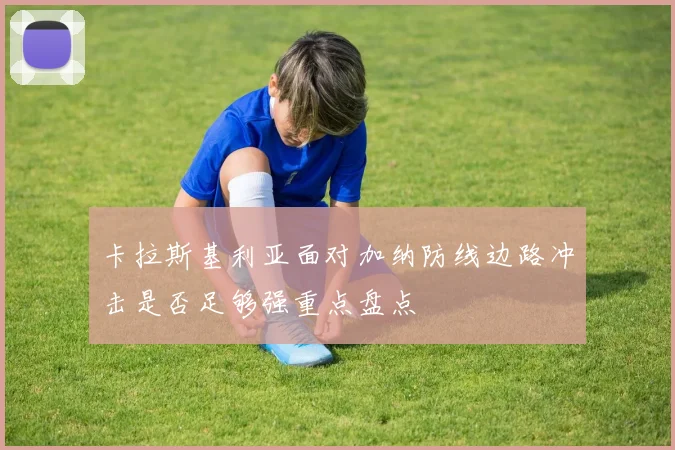 卡拉斯基利亚面对加纳防线边路冲击是否足够强重点盘点