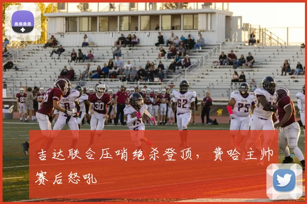吉达联合压哨绝杀登顶，费哈主帅赛后怒吼