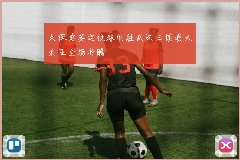 久保建英定位球制胜武汉三镇澳大利亚全场沸腾