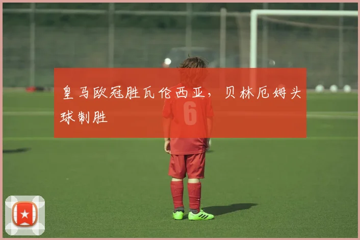 皇马欧冠胜瓦伦西亚，贝林厄姆头球制胜