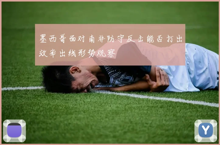 墨西哥面对南非防守反击能否打出效率出线形势观察