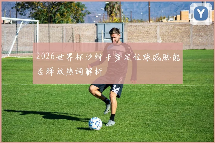 2026世界杯沙特卡努定位球威胁能否释放热词解析