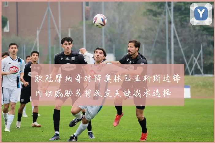 欧冠摩纳哥对阵奥林匹亚科斯边锋内切威胁或将改变关键战术选择
