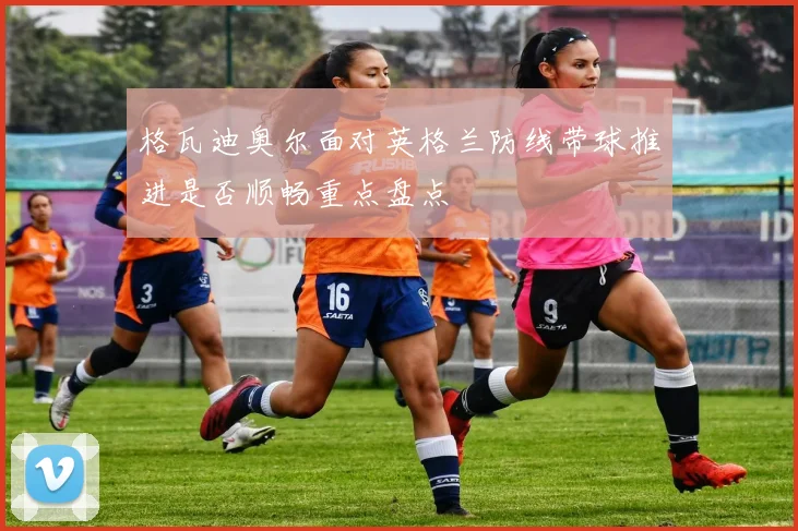 格瓦迪奥尔面对英格兰防线带球推进是否顺畅重点盘点