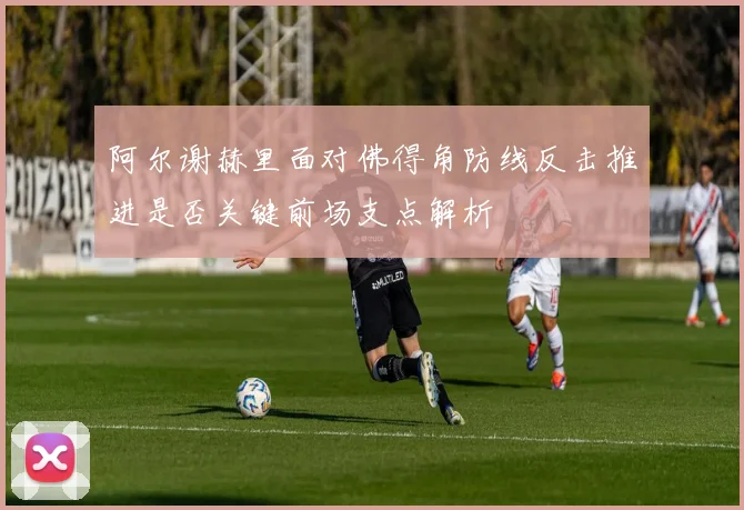 阿尔谢赫里面对佛得角防线反击推进是否关键前场支点解析