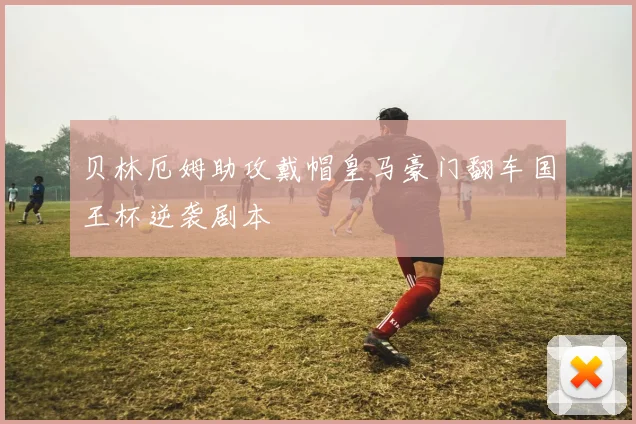贝林厄姆助攻戴帽皇马豪门翻车国王杯逆袭剧本