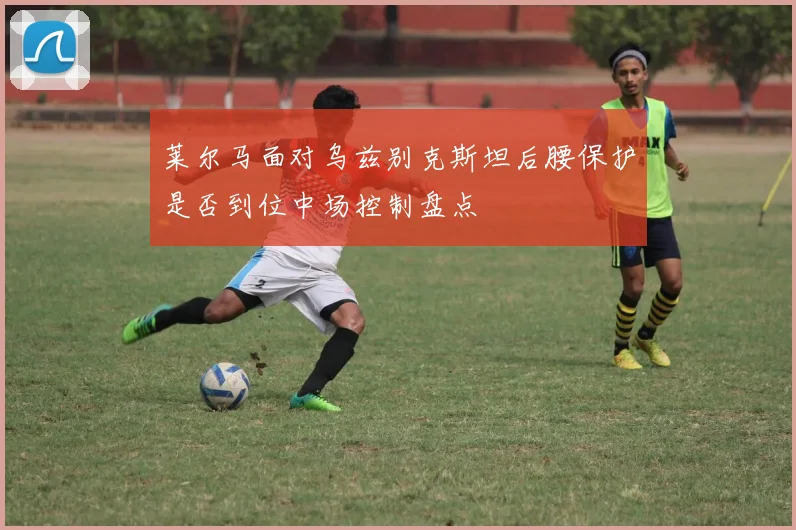 莱尔马面对乌兹别克斯坦后腰保护是否到位中场控制盘点