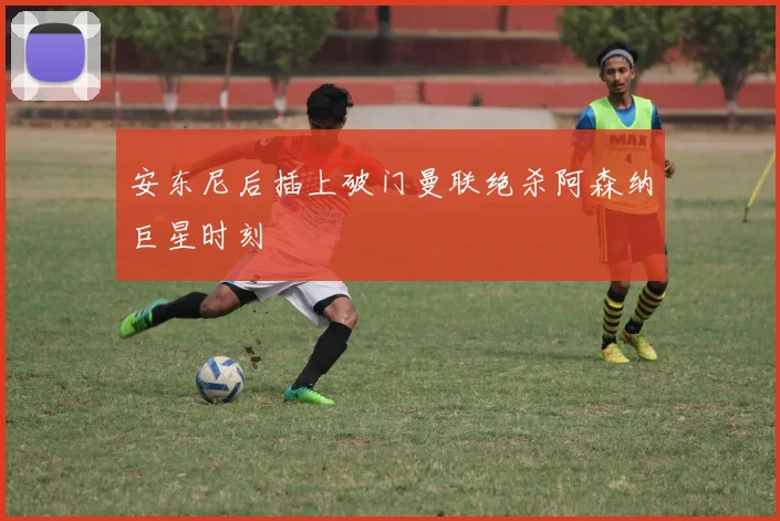 安东尼后插上破门曼联绝杀阿森纳巨星时刻