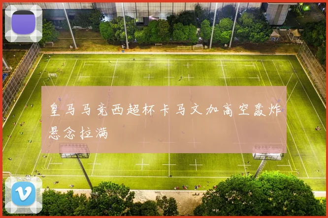 皇马马竞西超杯卡马文加高空轰炸悬念拉满