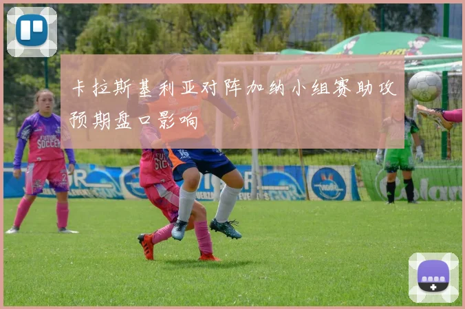 卡拉斯基利亚对阵加纳小组赛助攻预期盘口影响