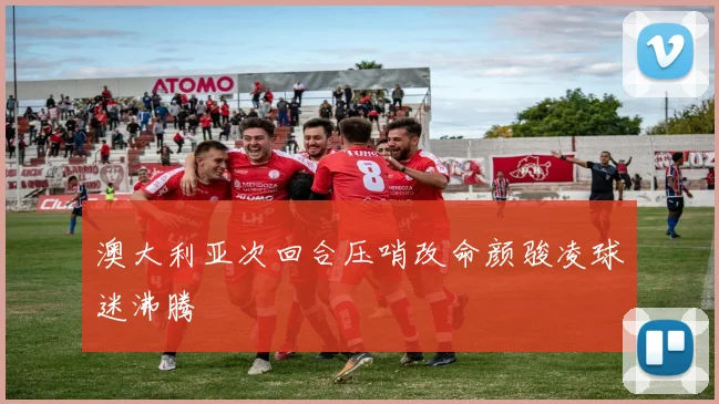 澳大利亚次回合压哨改命颜骏凌球迷沸腾