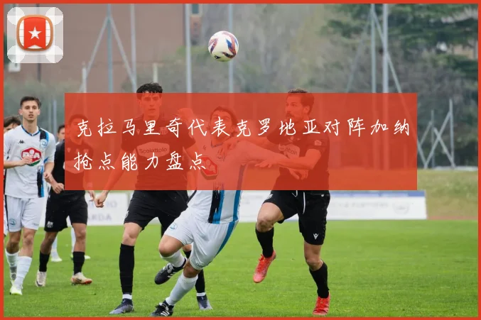 克拉马里奇代表克罗地亚对阵加纳抢点能力盘点