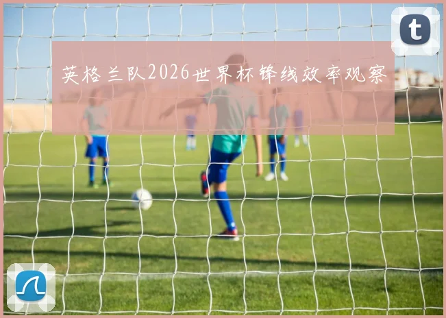 英格兰队2026世界杯锋线效率观察