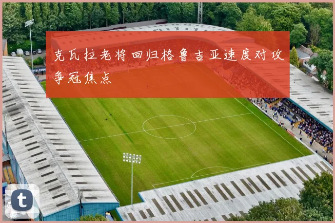 克瓦拉老将回归格鲁吉亚速度对攻争冠焦点