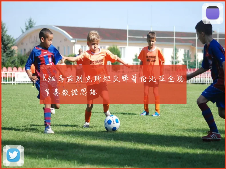 K组乌兹别克斯坦交锋哥伦比亚全场节奏数据思路