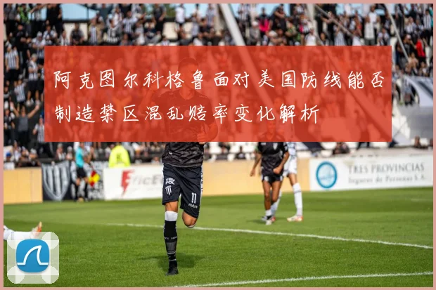 阿克图尔科格鲁面对美国防线能否制造禁区混乱赔率变化解析
