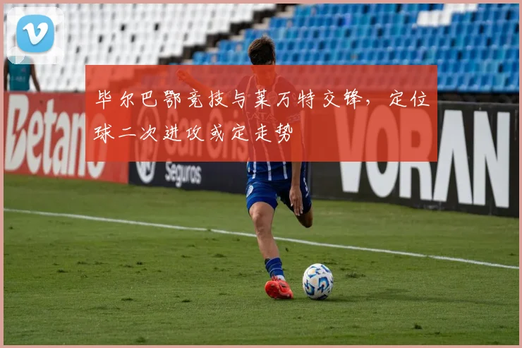 毕尔巴鄂竞技与莱万特交锋，定位球二次进攻或定走势
