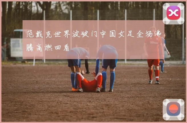 范戴克世界波破门中国女足全场沸腾高燃回看