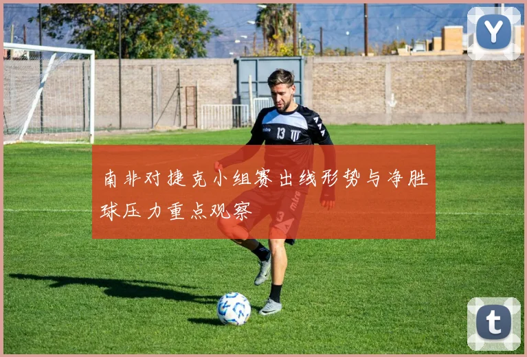 南非对捷克小组赛出线形势与净胜球压力重点观察